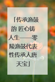 传承渔鼓韵 匠心铸人生——零陵渔鼓代表性传承人唐天宝