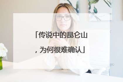 传说中的昆仑山，为何很难确认