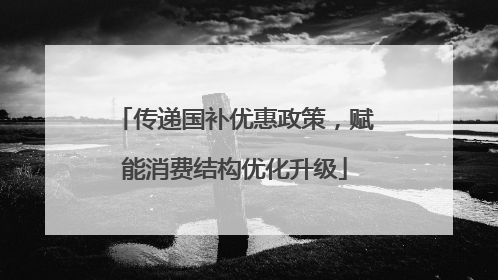 传递国补优惠政策，赋能消费结构优化升级