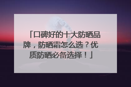 口碑好的十大防晒品牌，防晒霜怎么选？优质防晒必备选择！