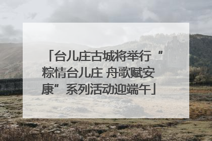 台儿庄古城将举行“粽情台儿庄 舟歌赋安康”系列活动迎端午