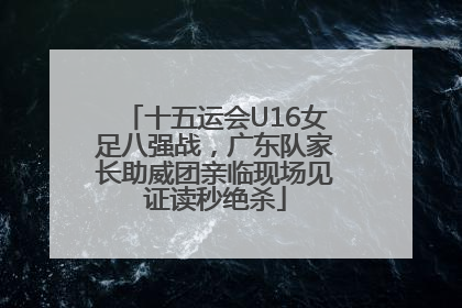 十五运会U16女足八强战，广东队家长助威团亲临现场见证读秒绝杀