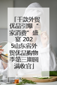千款外贸优品引爆“家消费”盛宴 2025山东省外贸优品购物季第三期圆满收官