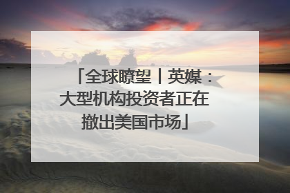 全球瞭望丨英媒：大型机构投资者正在撤出美国市场