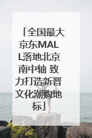 全国最大京东MALL落地北京南中轴 致力打造新晋文化潮购地标