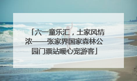 六一童乐汇，土家风情浓——张家界国家森林公园门票站暖心宠游客