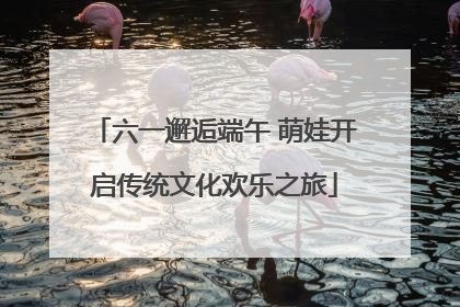 六一邂逅端午 萌娃开启传统文化欢乐之旅