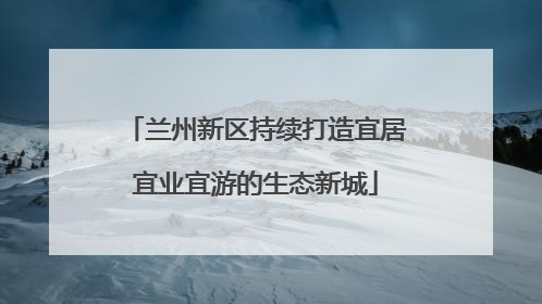 兰州新区持续打造宜居宜业宜游的生态新城