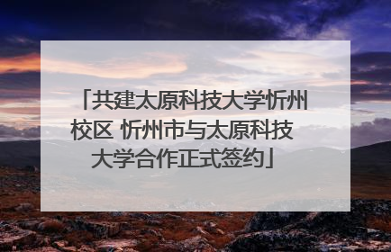 共建太原科技大学忻州校区 忻州市与太原科技大学合作正式签约