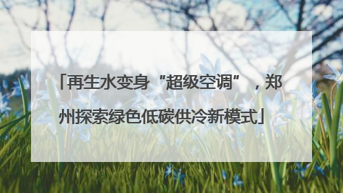 再生水变身“超级空调”，郑州探索绿色低碳供冷新模式