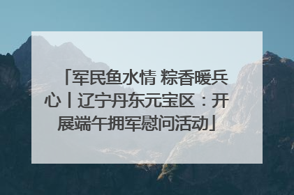 军民鱼水情 粽香暖兵心丨辽宁丹东元宝区：开展端午拥军慰问活动
