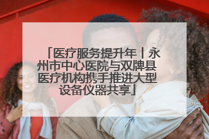 医疗服务提升年丨永州市中心医院与双牌县医疗机构携手推进大型设备仪器共享