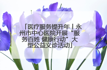 医疗服务提升年丨永州市中心医院开展“服务百姓 健康行动”大型公益义诊活动