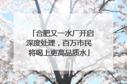 合肥又一水厂开启深度处理，百万市民将喝上更高品质水