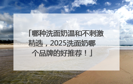 哪种洗面奶温和不刺激精选，2025洗面奶哪个品牌的好推荐！