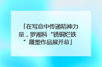 在写意中传递精神力量，罗湘科“锈铜烂铁”雕塑作品展开幕