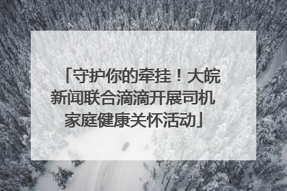 守护你的牵挂！大皖新闻联合滴滴开展司机家庭健康关怀活动