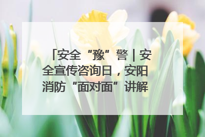 安全“豫”警｜安全宣传咨询日，安阳消防“面对面”讲解普及安全知识