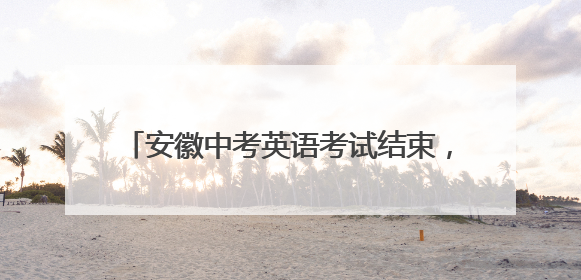 安徽中考英语考试结束，多位考生反映难度适中