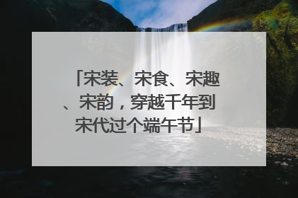 宋装、宋食、宋趣、宋韵，穿越千年到宋代过个端午节