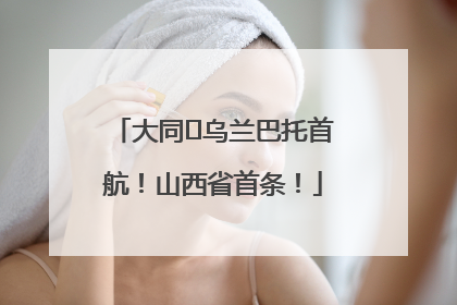 大同⇌乌兰巴托首航！山西省首条！