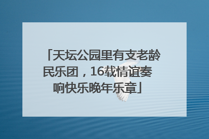 天坛公园里有支老龄民乐团，16载情谊奏响快乐晚年乐章