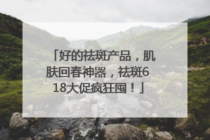 好的祛斑产品，肌肤回春神器，祛斑618大促疯狂囤！