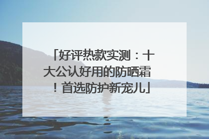 好评热款实测：十大公认好用的防晒霜！首选防护新宠儿