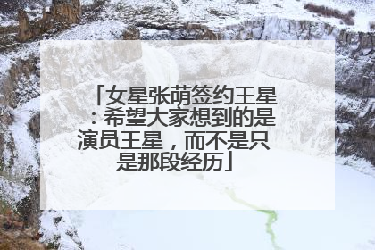 女星张萌签约王星：希望大家想到的是演员王星，而不是只是那段经历