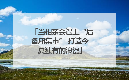 当相亲会遇上“后备厢集市” 打造今夏独有的浪漫
