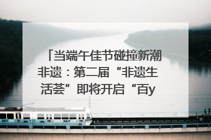 当端午佳节碰撞新潮非遗：第二届“非遗生活荟”即将开启“百young”新章