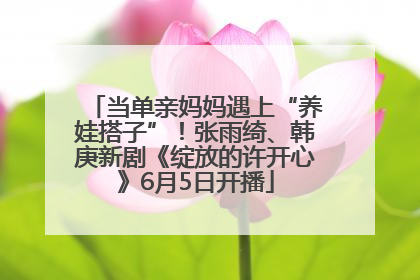 当单亲妈妈遇上“养娃搭子”！张雨绮、韩庚新剧《绽放的许开心》6月5日开播