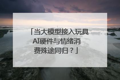 当大模型接入玩具 AI硬件与情绪消费殊途同归？