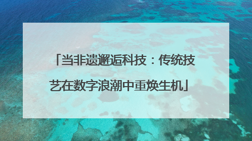 当非遗邂逅科技：传统技艺在数字浪潮中重焕生机