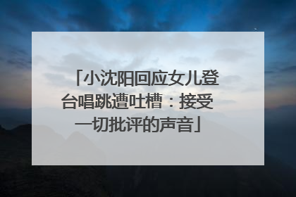 小沈阳回应女儿登台唱跳遭吐槽：接受一切批评的声音