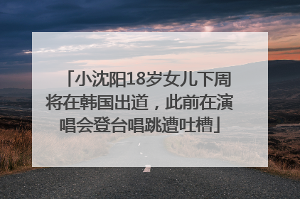 小沈阳18岁女儿下周将在韩国出道，此前在演唱会登台唱跳遭吐槽