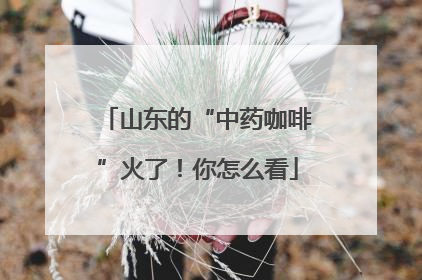 山东的“中药咖啡”火了！你怎么看