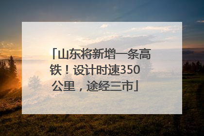 山东将新增一条高铁！设计时速350公里，途经三市