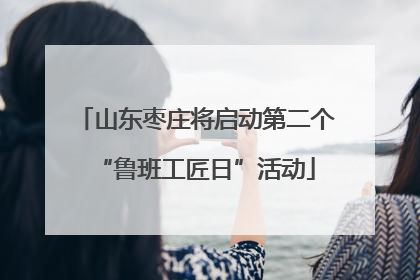 山东枣庄将启动第二个“鲁班工匠日”活动