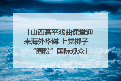山西高平戏曲课堂迎来海外华媒 上党梆子“圈粉”国际观众