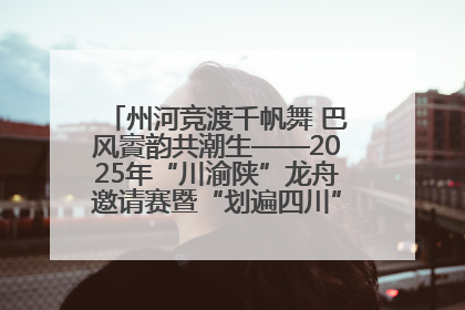 州河竞渡千帆舞 巴风賨韵共潮生——2025年“川渝陕”龙舟邀请赛暨“划遍四川”达川站圆满收官