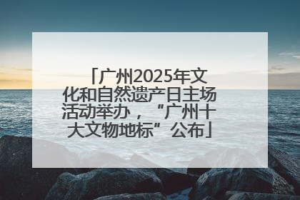 广州2025年文化和自然遗产日主场活动举办，“广州十大文物地标”公布