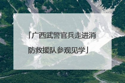 广西武警官兵走进消防救援队参观见学