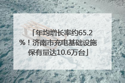 年均增长率约65.2%！济南市充电基础设施保有量达10.6万台