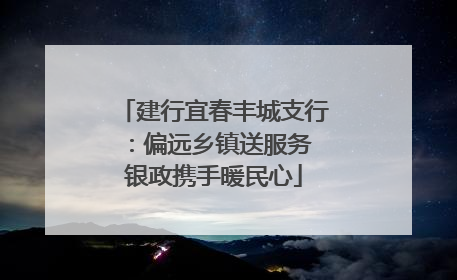 建行宜春丰城支行：偏远乡镇送服务 银政携手暖民心