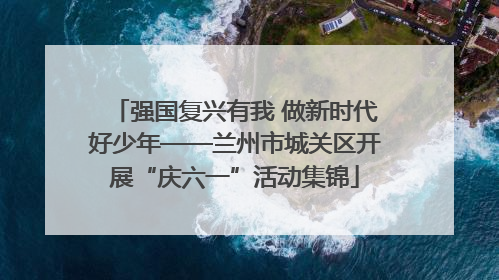 强国复兴有我 做新时代好少年——兰州市城关区开展“庆六一”活动集锦