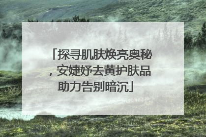 探寻肌肤焕亮奥秘，安婕妤去黄护肤品助力告别暗沉