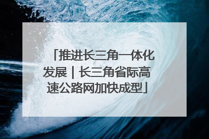 推进长三角一体化发展｜长三角省际高速公路网加快成型