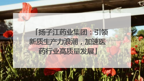 扬子江药业集团：引领新质生产力浪潮，加速医药行业高质量发展