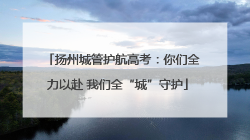 扬州城管护航高考:你们全力以赴 我们全“城”守护